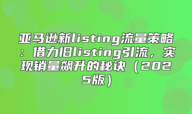亚马逊新listing流量策略：借力旧listing引流，实现销量飙升的秘诀2025版