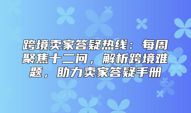 跨境卖家答疑热线：每周聚焦十二问，解析跨境难题，助力卖家答疑手册