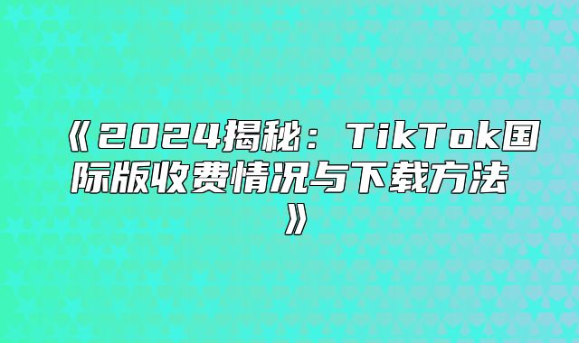 2025揭秘：TikTok国际版收费情况与下载方法