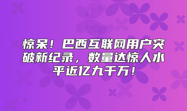 惊呆！巴西互联网用户突破新纪录，数量达惊人水平近亿九千万！