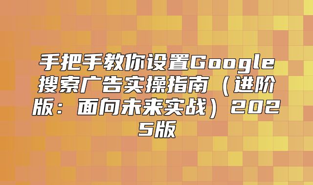 手把手教你设置Google搜索广告实操指南进阶版：面向未来实战2025版