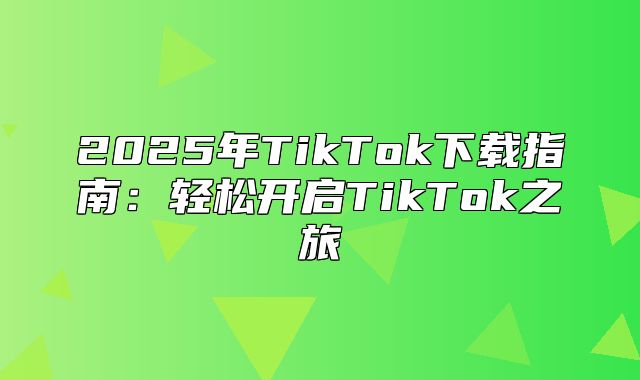 2025年TikTok下载指南：轻松开启TikTok之旅