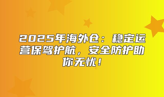 2025年海外仓：稳定运营保驾护航，安全防护助你无忧！
