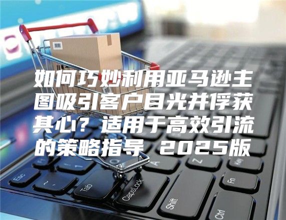 如何巧妙利用亚马逊主图吸引客户目光并俘获其心？适用于高效引流的策略指导 2025版
