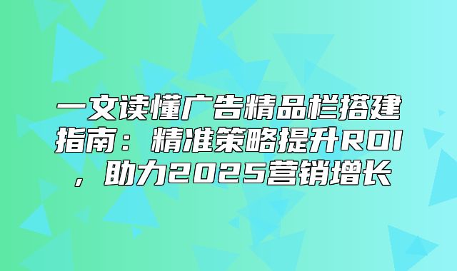 一文读懂广告精品栏搭建指南：精准策略提升ROI，助力2025营销增长