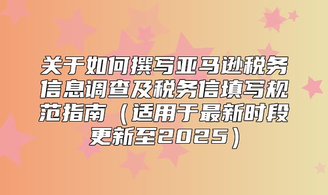 关于如何撰写亚马逊税务信息调查及税务信填写规范指南适用于最新时段更新至2025