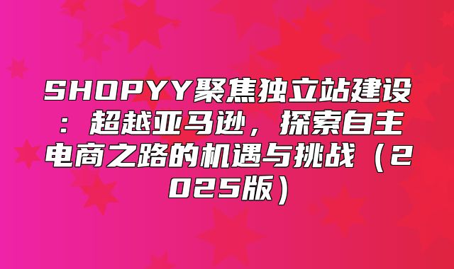 SHOPYY聚焦独立站建设：超越亚马逊，探索自主电商之路的机遇与挑战2025版