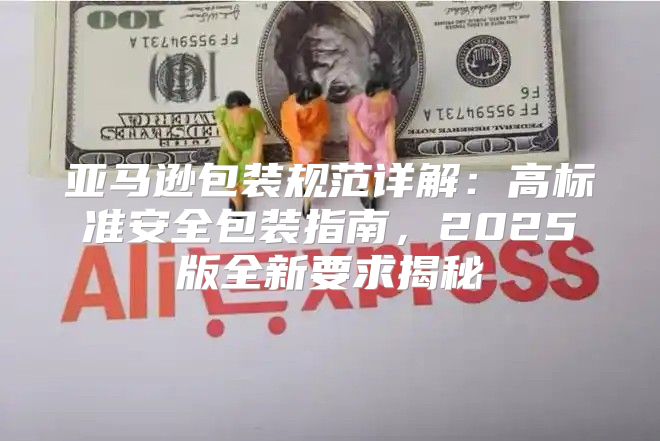 亚马逊包装规范详解：高标准安全包装指南，2025版全新要求揭秘
