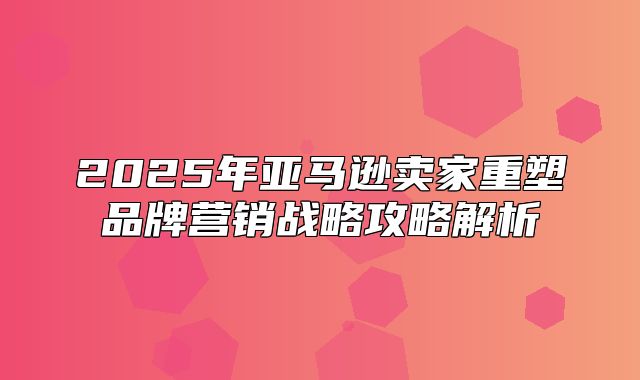 2025年亚马逊卖家重塑品牌营销战略攻略解析