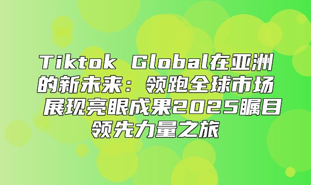 Tiktok Global在亚洲的新未来：领跑全球市场 展现亮眼成果2025瞩目领先力量之旅