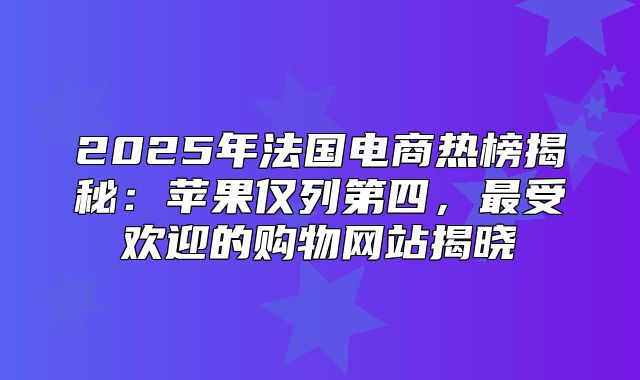 2025年法国电商热榜揭秘：苹果仅列第四，最受欢迎的购物网站揭晓
