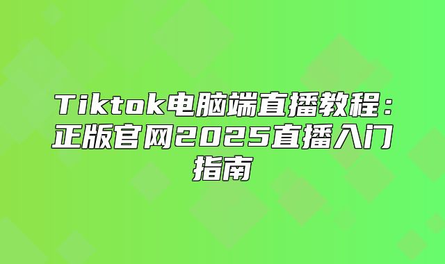 Tiktok电脑端直播教程：正版官网2025直播入门指南