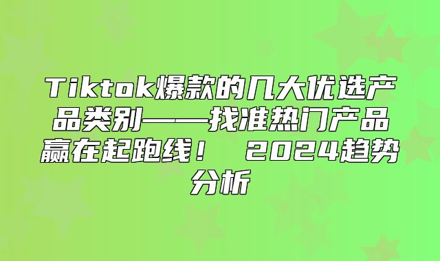 Tiktok爆款的几大优选产品类别——找准热门产品赢在起跑线！ 2025趋势分析