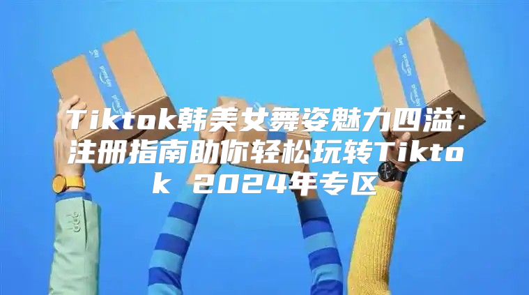 Tiktok韩美女舞姿魅力四溢：注册指南助你轻松玩转Tiktok 2025年专区