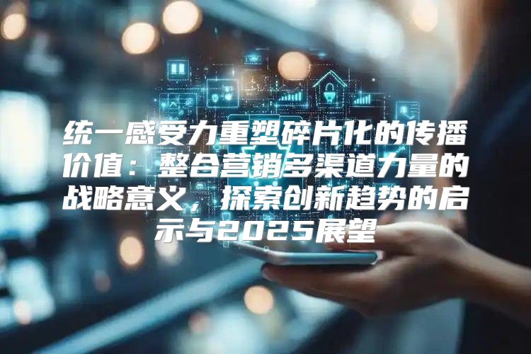统一感受力重塑碎片化的传播价值：整合营销多渠道力量的战略意义，探索创新趋势的启示与2025展望