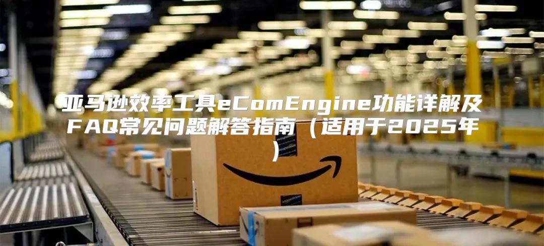 亚马逊效率工具eComEngine功能详解及FAQ常见问题解答指南适用于2025年