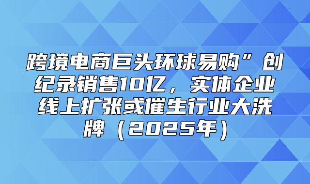 跨境电商巨头环球易购”创纪录销售10亿，实体企业线上扩张或催生行业大洗牌2025年