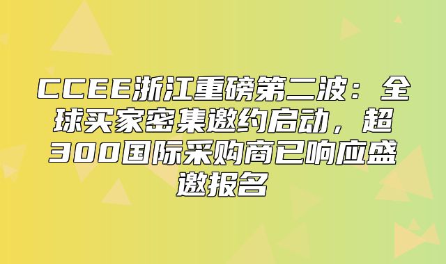 CCEE浙江重磅第二波：全球买家密集邀约启动，超300国际采购商已响应盛邀报名
