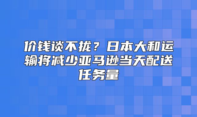 价钱谈不拢？日本大和运输将减少亚马逊当天配送任务量