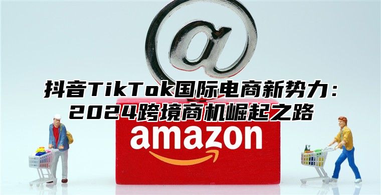 抖音TikTok国际电商新势力：2025跨境商机崛起之路