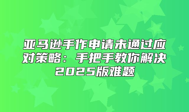 亚马逊手作申请未通过应对策略：手把手教你解决2025版难题