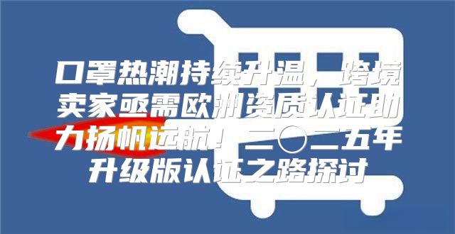 口罩热潮持续升温，跨境卖家亟需欧洲资质认证助力扬帆远航！二〇二五年升级版认证之路探讨