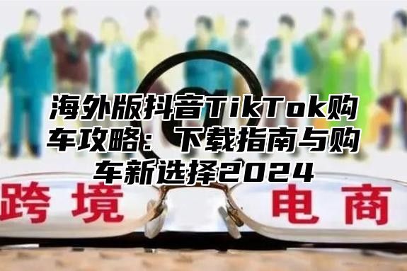 海外版抖音TikTok购车攻略：下载指南与购车新选择2025