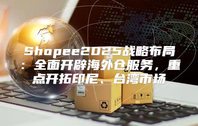 Shopee2025战略布局：全面开辟海外仓服务，重点开拓印尼、台湾市场
