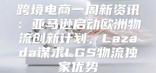 跨境电商一周新资讯：亚马逊启动欧洲物流创新计划，Lazada谋求LGS物流独家优势