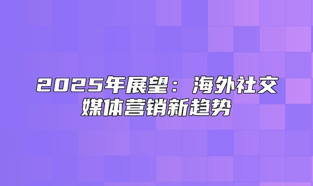 2025年展望：海外社交媒体营销新趋势