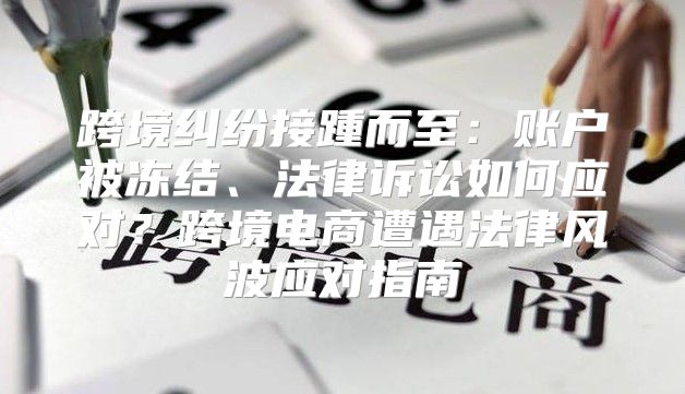 跨境纠纷接踵而至：账户被冻结、法律诉讼如何应对？跨境电商遭遇法律风波应对指南