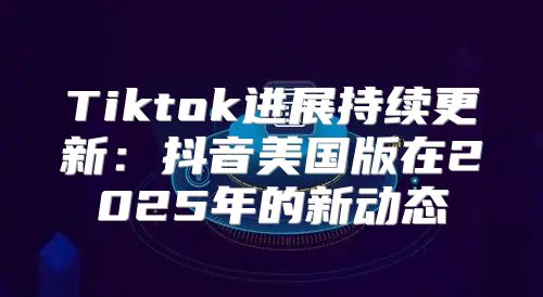 Tiktok进展持续更新：抖音美国版在2025年的新动态