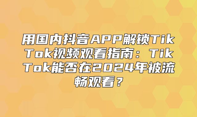 用国内抖音APP解锁TikTok视频观看指南：TikTok能否在2025年被流畅观看？