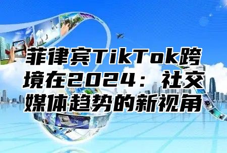 菲律宾TikTok跨境在2025社交媒体趋势的新视角