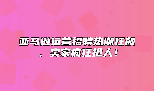 亚马逊运营招聘热潮狂飙，卖家疯狂抢人！