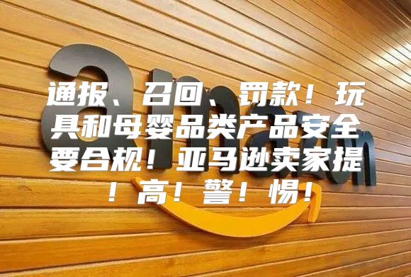 通报、召回、罚款！玩具和母婴品类产品安全要合规！亚马逊卖家提！高！警！惕！