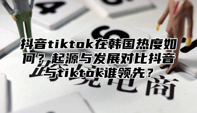抖音tiktok在韩国热度如何？起源与发展对比抖音与tiktok谁领先？