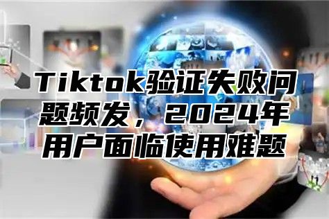 Tiktok验证失败问题频发，2025年用户面临使用难题