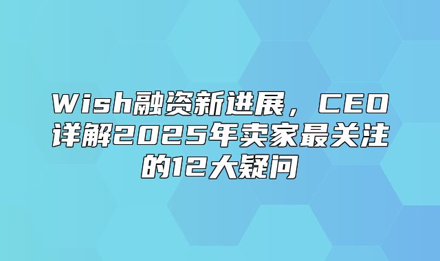 Wish融资新进展，CEO详解2025年卖家最关注的12大疑问
