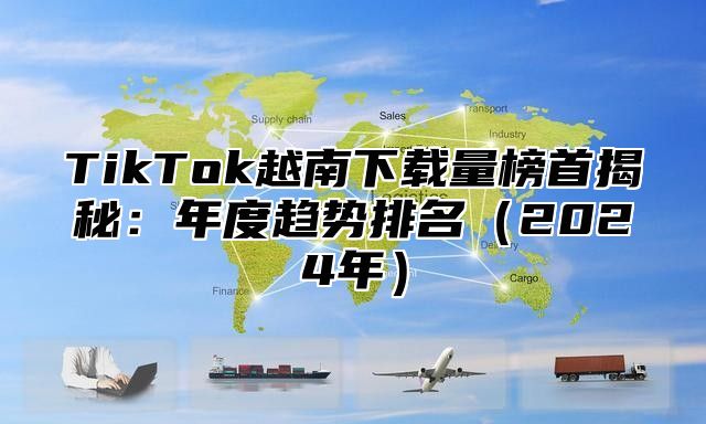 TikTok越南下载量榜首揭秘：年度趋势排名2025年