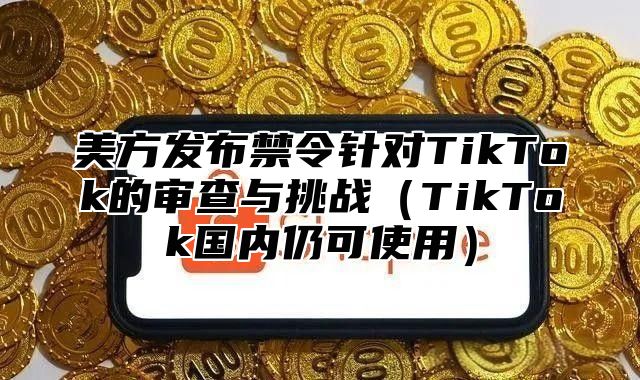 美方发布禁令针对TikTok的审查与挑战TikTok国内仍可使用