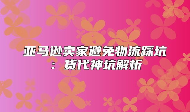 亚马逊卖家避免物流踩坑：货代神坑解析
