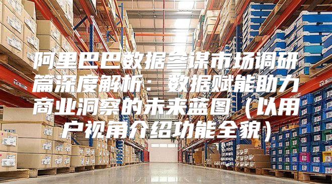 阿里巴巴数据参谋市场调研篇深度解析：数据赋能助力商业洞察的未来蓝图以用户视角介绍功能全貌