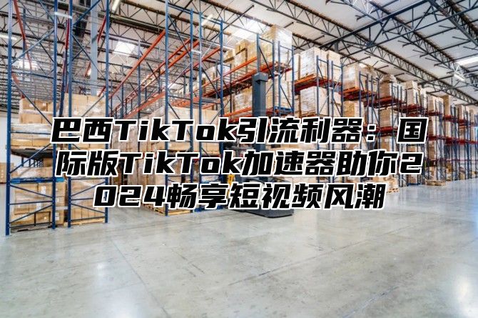 巴西TikTok引流利器：国际版TikTok加速器助你2025畅享短视频风潮
