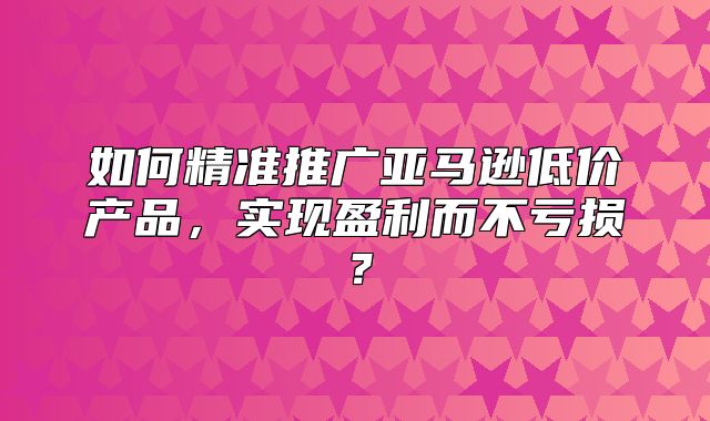 如何精准推广亚马逊低价产品，实现盈利而不亏损？