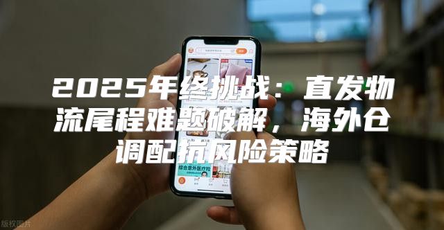 2025年终挑战：直发物流尾程难题破解，海外仓调配抗风险策略