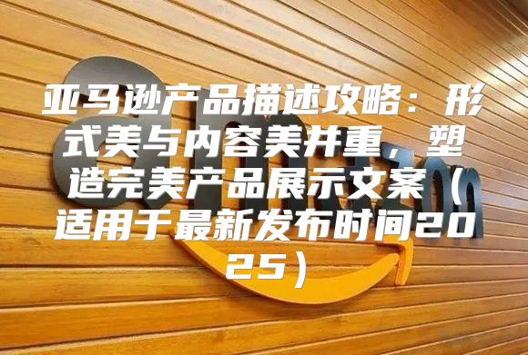 亚马逊产品描述攻略：形式美与内容美并重，塑造完美产品展示文案适用于最新发布时间2025