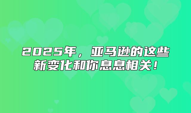 2025年，亚马逊的这些新变化和你息息相关！