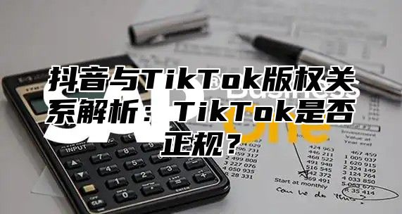 抖音与TikTok版权关系解析：TikTok是否正规？