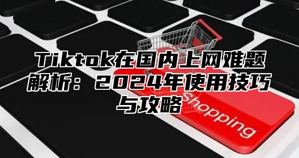 Tiktok在国内上网难题解析：2025年使用技巧与攻略
